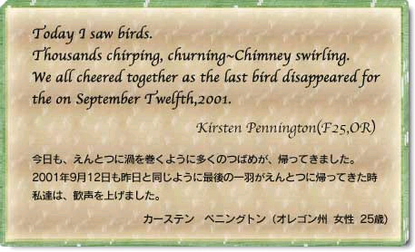 Today I saw birds. Thousands chirping,churning~Chimney swirling. We all cheered together as the last bird disappeared for the on September Twelfth,2001. Kirsten Pennington(F25,OR) 今日も、えんとつに渦を巻くように多くのつばめが、帰ってきました。2001年9月12日も昨日と同じように最後の一羽がえんとつに帰ってきた時私たちは、歓声を上げました。　カーステン　ペニングトン(オレゴン州　女性　25歳)