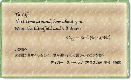 To Life Next time around, how about you Wear the Blindfold and I'll drive Digger Stolz(M29,AK) いのちへ　次は君が目かくしをして、僕が運転すると言うのはどうかね？　ティガ―　ストールツ(アラスカ州　男性　29歳)