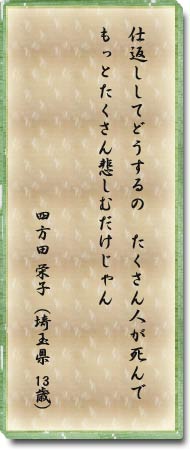 仕返ししてどうするの　たくさん人が死んでもっとたくさん悲しむだけじゃん　四方田　栄子(埼玉県　13歳)