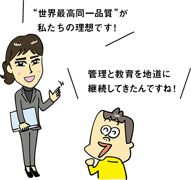 "世界最高同一品質"が私たちの理想です！ 管理と教育を地道に継続してきたんですね！