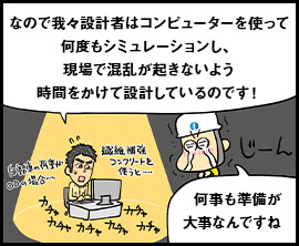 なので我々設計者はコンピューターを使って何度もシミュレーションし、現場で混乱が起きないよう時間をかけて設計しているのです！ 何事も準備が大事なんですね。