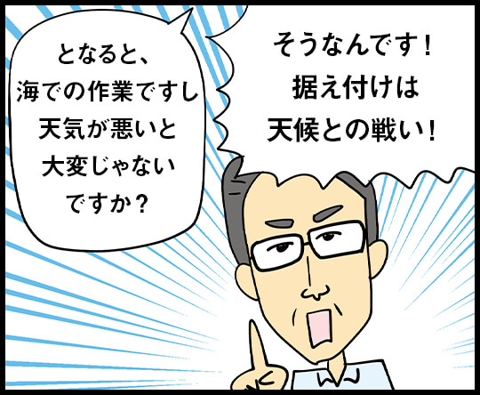 となると、 海での作業ですし 天気が悪いと 大変じゃないですか？ / そうなんです！ 据え付けは天候との戦い！