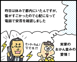 昨日は休みで都内にいたんですが、雷がすごかったので心配になって電話で安否を確認しました 実家のおかん並みの愛情！