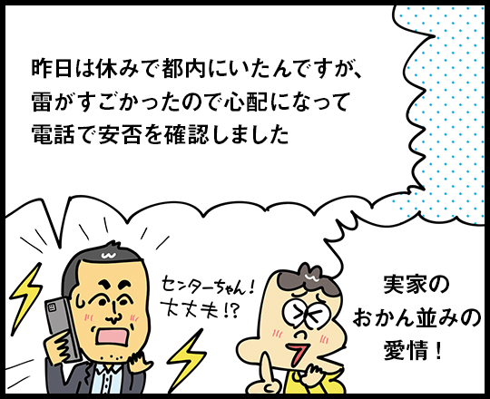 昨日は休みで都内にいたんですが、雷がすごかったので心配になって電話で安否を確認しました 実家のおかん並みの愛情！