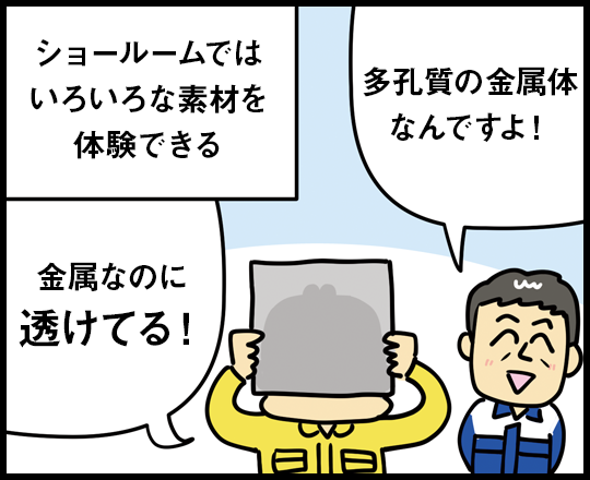 ショールームではいろいろな素材を体験できる 金属なのに透けてる！ 多孔質の金属体なんですよ！