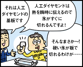 それは人工ダイヤモンドの基板です 人工ダイヤモンドは熱を瞬時に伝えるので氷がすぐに切れるんですよ！ そんなまさか～！硬い氷が板で切れるわけが……