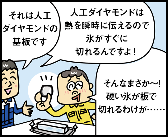 それは人工ダイヤモンドの基板です 人工ダイヤモンドは熱を瞬時に伝えるので氷がすぐに切れるんですよ！ そんなまさか～！硬い氷が板で切れるわけが……