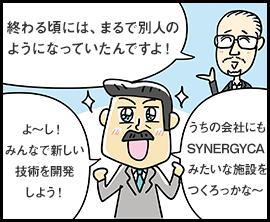 終わる頃には、まるで別人のようになっていたんですよ！ よ〜し！ みんなで新しい技術を開発しよう！ うちの会社にもSYNERGYCAみたいな施設をつくろっかな〜