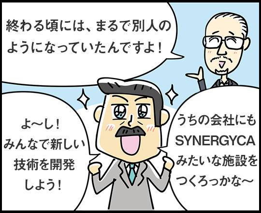 終わる頃には、まるで別人のようになっていたんですよ！ よ〜し！ みんなで新しい技術を開発しよう！ うちの会社にもSYNERGYCAみたいな施設をつくろっかな〜