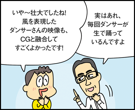 「いや～壮大でしたね！ 風を表現したダンサーさんの映像も、CGと融合してすごくよかったです！」 「実はあれ、毎回ダンサーが生で踊っているんですよ」