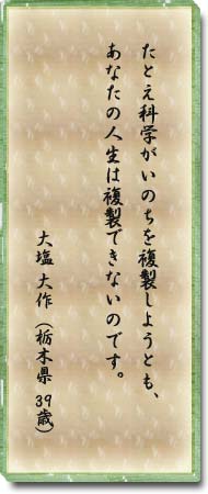 たとえ科学がいのちを複製しようとも、あなたの人生は複製できないのです。大塩大作(栃木県・39歳)