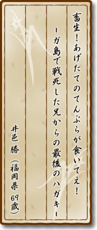 畜生！あげたてのてんぷらが食いてえ！—ガ島で戦死した兄からの最後のハガキ—井邑勝(福岡県・69歳)