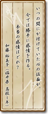 いつの間にか付けていた心の仮面が、今では勝手に感情を作る。本当の感情はどれ？加藤裕美子(福井県・高校1年)