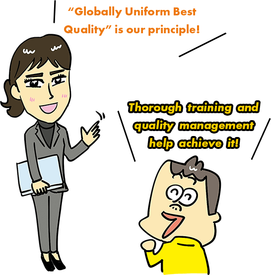 "Globally Uniform Best Quality" is our principle! Thorough training and quality management help achieve it!