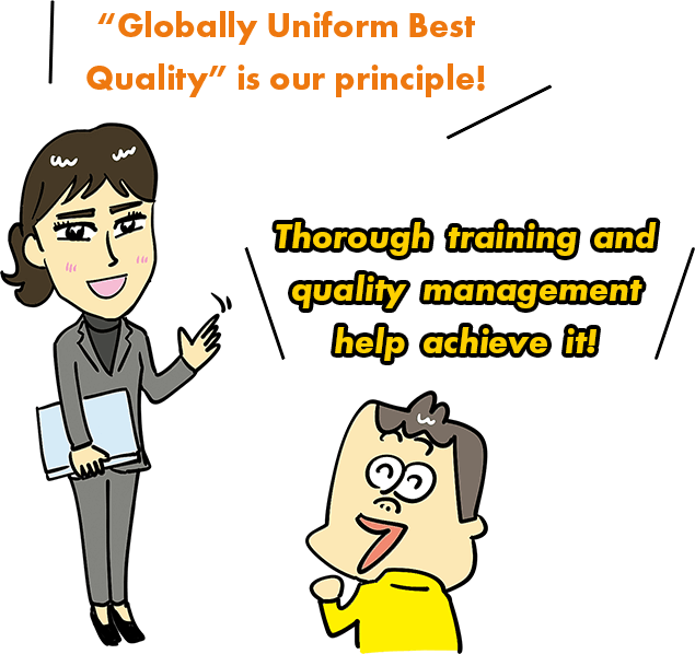 "Globally Uniform Best Quality" is our principle! Thorough training and quality management help achieve it!