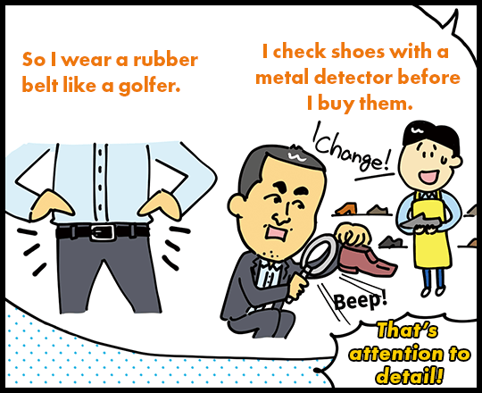 So I wear a rubber belt like a golfer. I check shoes with a metal detector before I buy them. That’s attention to detail!