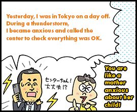 Yesterday, I was in Tokyo on a day off. During a thunderstorm, I became anxious and called the center to check everything was OK. You are like a mother anxious about her child!