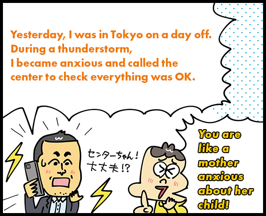 Yesterday, I was in Tokyo on a day off. During a thunderstorm, I became anxious and called the center to check everything was OK. You are like a mother anxious about her child!