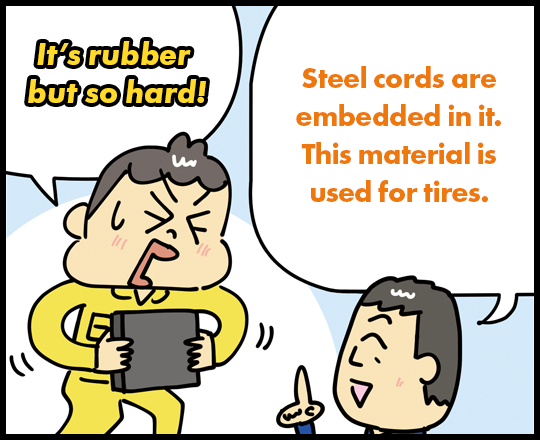 It’s rubber but so hard! Steel cords are embedded in it. This material is used for tires.