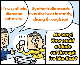 It’s a synthetic diamond substrate. Synthetic diamonds transfer heat instantly, slicing through ice! No way! How could a blade cut through ice like that?