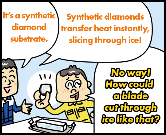 It’s a synthetic diamond substrate. Synthetic diamonds transfer heat instantly, slicing through ice! No way! How could a blade cut through ice like that?
