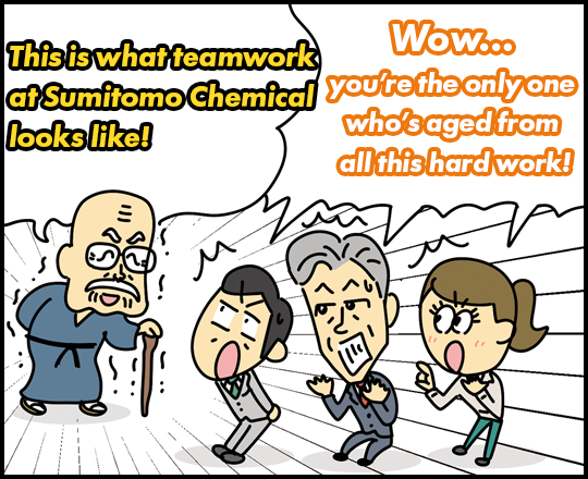 “This is what teamwork at Sumitomo Chemical looks like!” “Wow…you’re the only one who’s aged from all this hard work!”