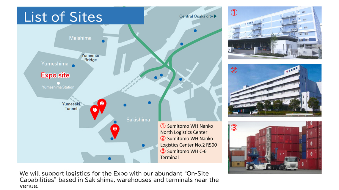 List of Sites: 1.Sumitomo WH Nanko
                        North Logistics Center 2.Sumitomo WH Nanko Logistics Center No.2 R500 3.Sumitomo WH C-6 Terminal. We will support logistics for the Expo with our abundant On-Site Capabilities based in Sakishima, warehouses and terminals near the
                        venue.