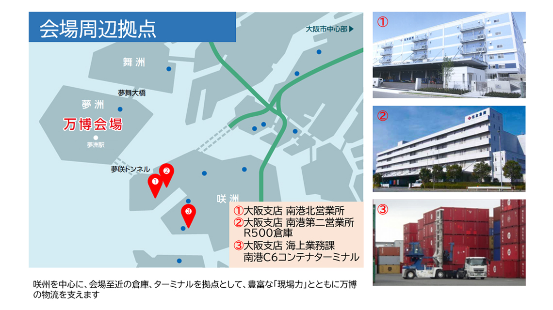 会場周辺拠点は「大阪支店南港北営業所」「大阪支店南港第二営業所・R500」「大阪支店海上業務課C6ターミナル」の3つ。咲州を中心に、会場至近の倉庫、ターミナルを拠点として、豊富な「現場力」とともに万博の物流を支えます